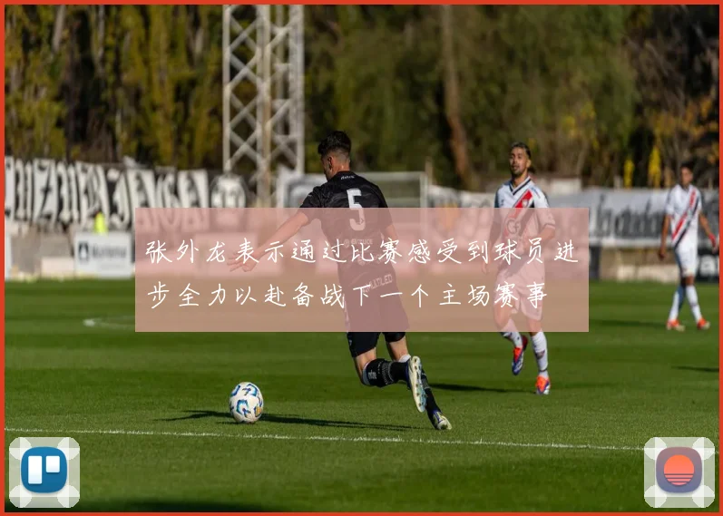 张外龙表示通过比赛感受到球员进步全力以赴备战下一个主场赛事