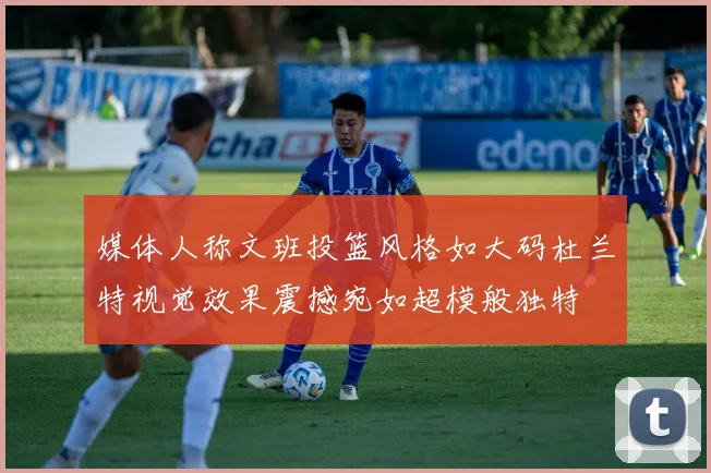 媒体人称文班投篮风格如大码杜兰特视觉效果震撼宛如超模般独特