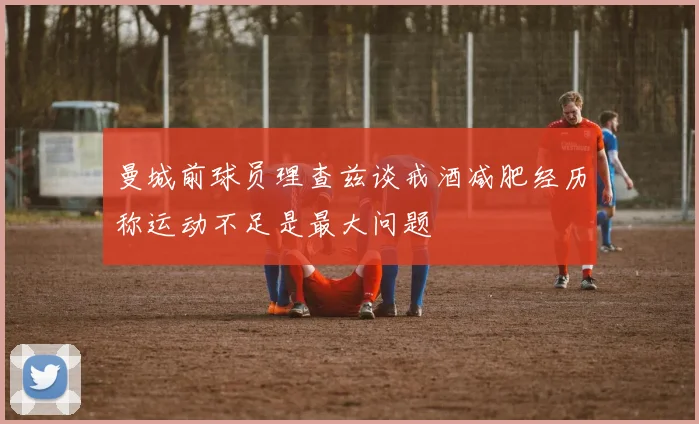 曼城前球员理查兹谈戒酒减肥经历称运动不足是最大问题