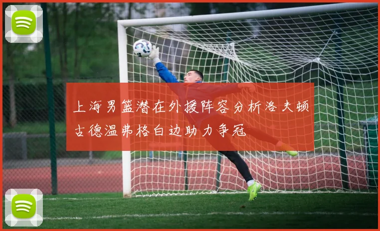 上海男篮潜在外援阵容分析洛夫顿古德温弗格白边助力争冠