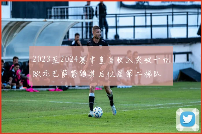 2023至2024赛季皇马收入突破十亿欧元巴萨紧随其后位居第二梯队