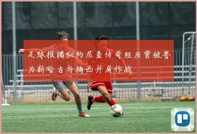 足球报揭秘约尼查传奇经历曾被誉为新哈吉与梅西并肩作战