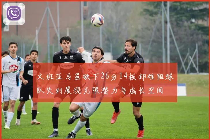 文班亚马虽砍下26分14板却难阻球队失利展现无限潜力与成长空间