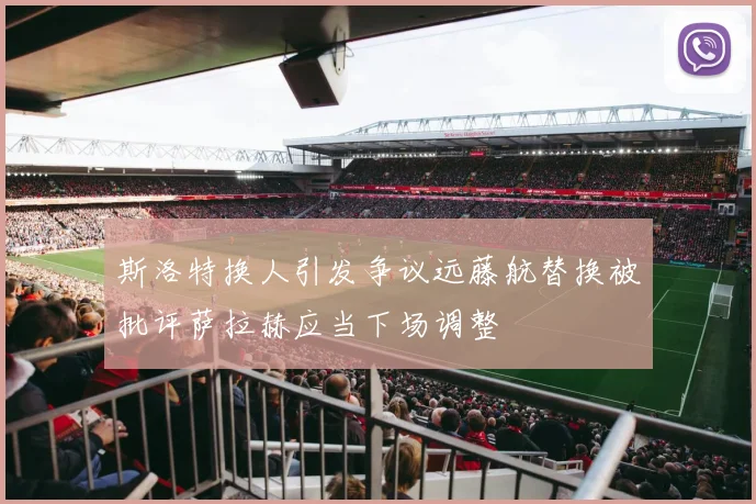 斯洛特换人引发争议远藤航替换被批评萨拉赫应当下场调整