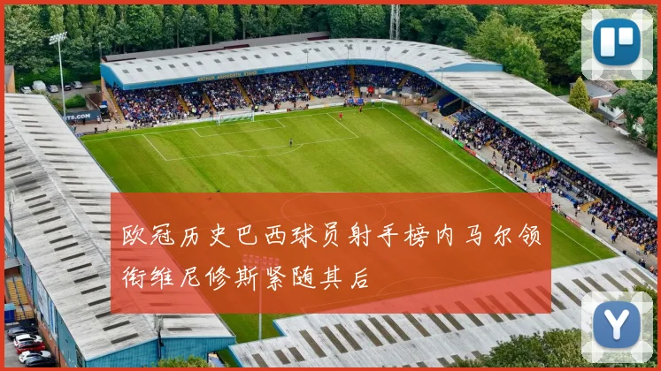 欧冠历史巴西球员射手榜内马尔领衔维尼修斯紧随其后