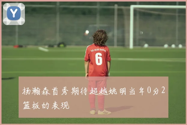 杨瀚森首秀期待超越姚明当年0分2篮板的表现