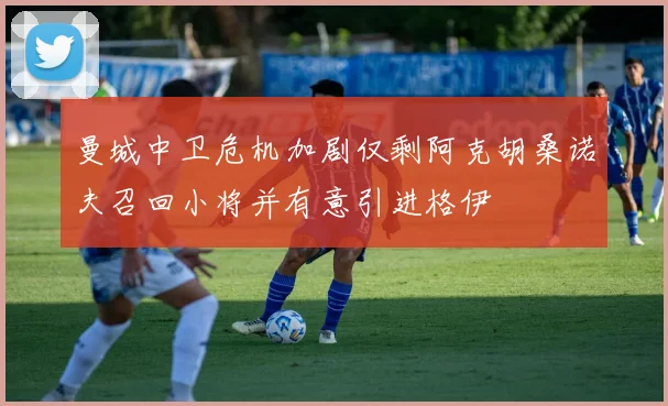 曼城中卫危机加剧仅剩阿克胡桑诺夫召回小将并有意引进格伊