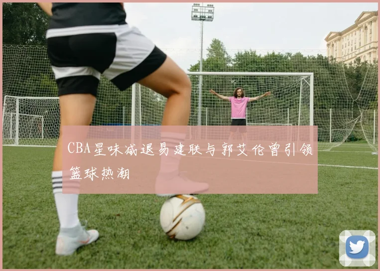CBA星味减退易建联与郭艾伦曾引领篮球热潮