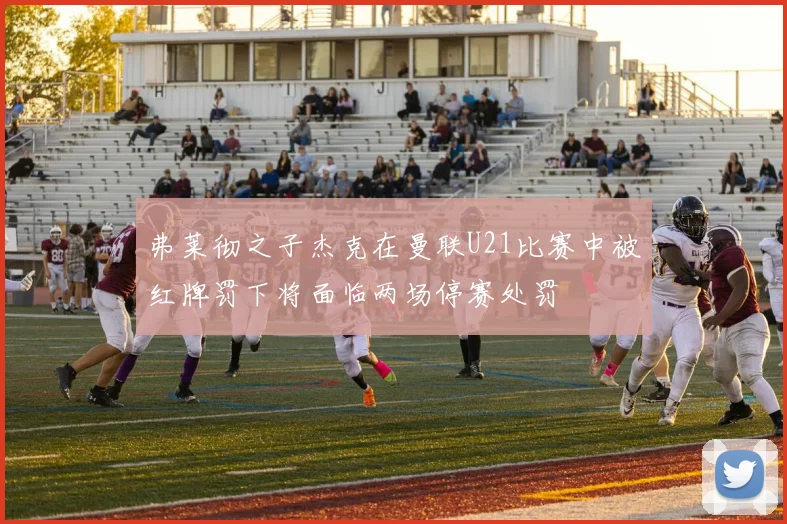 弗莱彻之子杰克在曼联U21比赛中被红牌罚下将面临两场停赛处罚