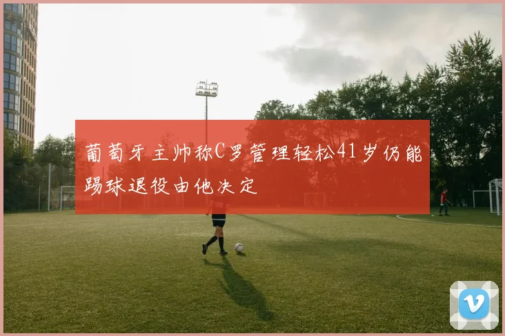 葡萄牙主帅称C罗管理轻松41岁仍能踢球退役由他决定