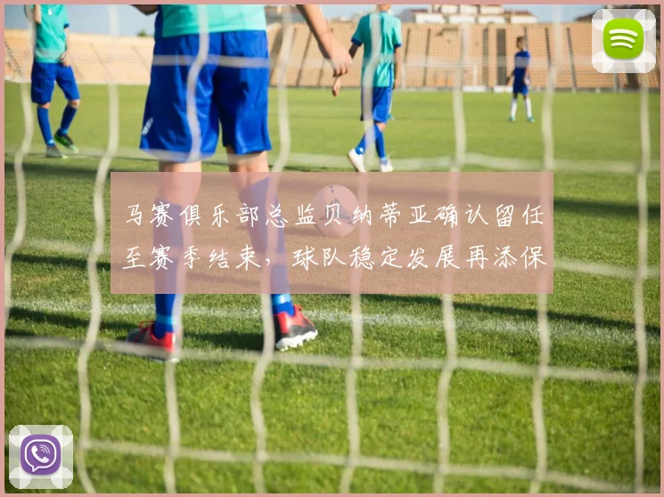 马赛俱乐部总监贝纳蒂亚确认留任至赛季结束，球队稳定发展再添保障