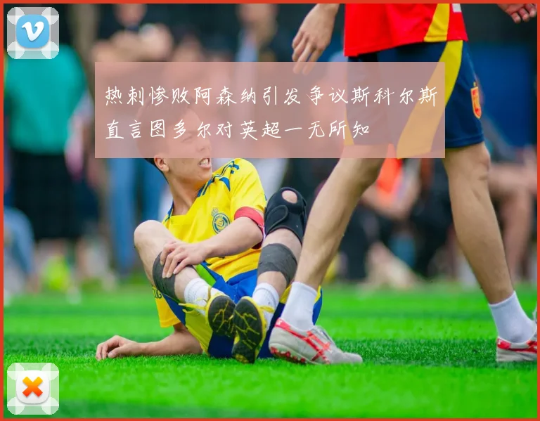 热刺惨败阿森纳引发争议斯科尔斯直言图多尔对英超一无所知