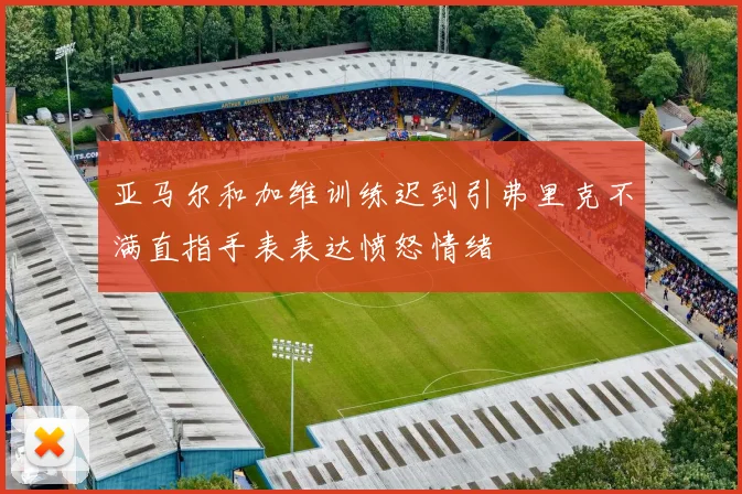 亚马尔和加维训练迟到引弗里克不满直指手表表达愤怒情绪