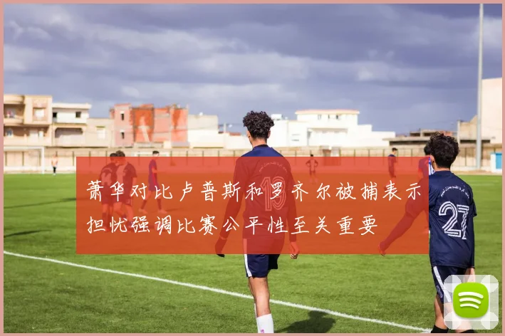 萧华对比卢普斯和罗齐尔被捕表示担忧强调比赛公平性至关重要