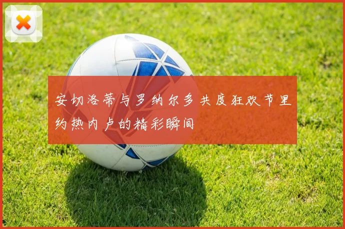 安切洛蒂与罗纳尔多共度狂欢节里约热内卢的精彩瞬间