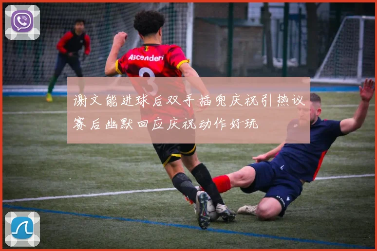 谢文能进球后双手插兜庆祝引热议赛后幽默回应庆祝动作好玩