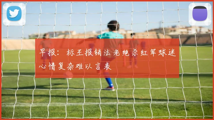 早报：标王报销法老绝杀红军球迷心情复杂难以言表