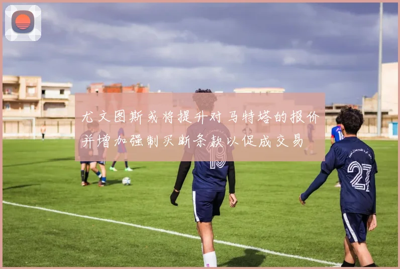 尤文图斯或将提升对马特塔的报价并增加强制买断条款以促成交易