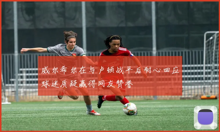 威尔希尔在与卢顿战平后耐心回应球迷质疑赢得网友赞誉