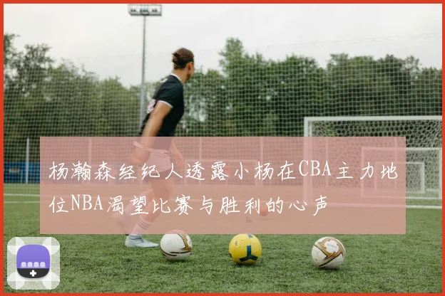 杨瀚森经纪人透露小杨在CBA主力地位NBA渴望比赛与胜利的心声