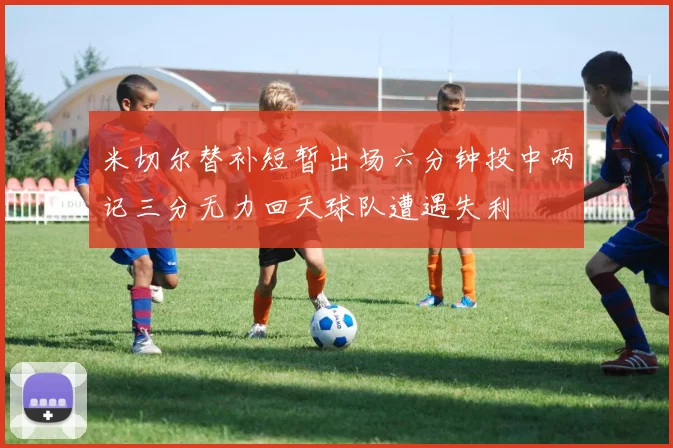米切尔替补短暂出场六分钟投中两记三分无力回天球队遭遇失利