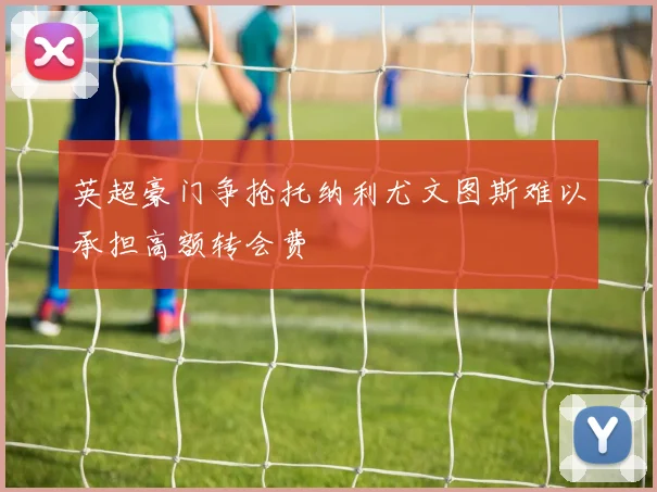 英超豪门争抢托纳利尤文图斯难以承担高额转会费