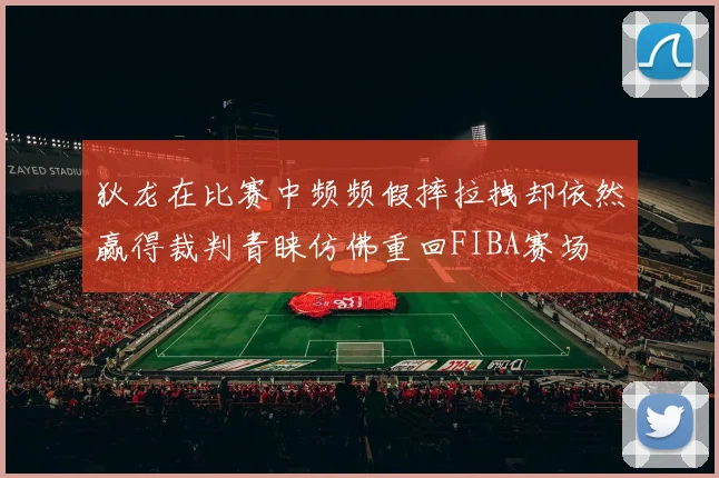 狄龙在比赛中频频假摔拉拽却依然赢得裁判青睐仿佛重回FIBA赛场