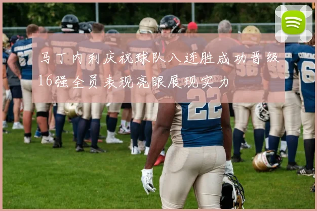 马丁内利庆祝球队八连胜成功晋级16强全员表现亮眼展现实力