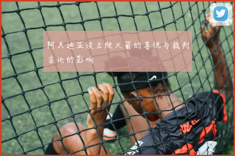阿夫迪亚谈击败火箭的喜悦与裁判言论的影响