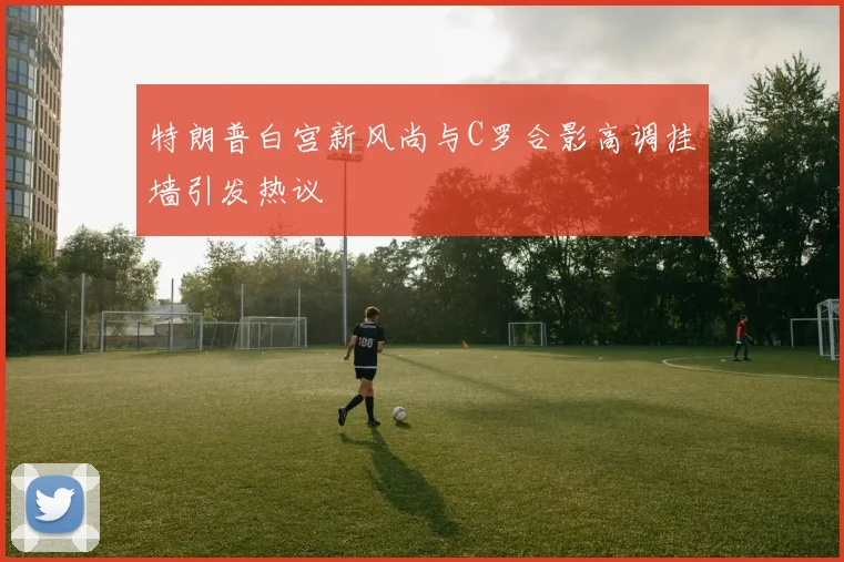 特朗普白宫新风尚与C罗合影高调挂墙引发热议