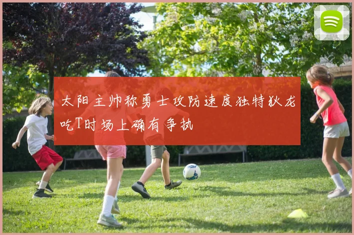 太阳主帅称勇士攻防速度独特狄龙吃T时场上确有争执
