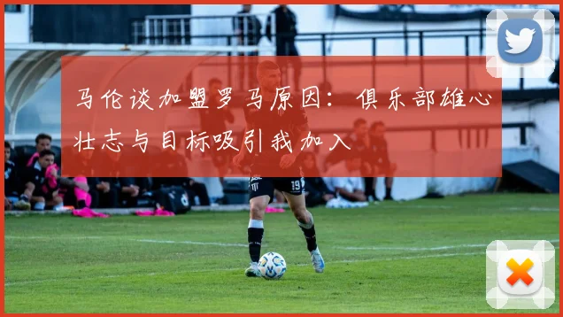 马伦谈加盟罗马原因：俱乐部雄心壮志与目标吸引我加入