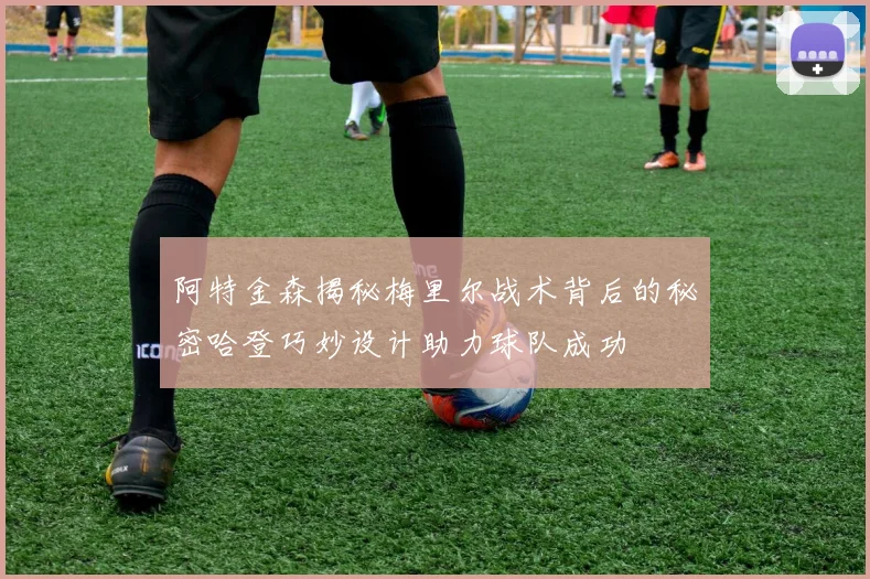 阿特金森揭秘梅里尔战术背后的秘密哈登巧妙设计助力球队成功