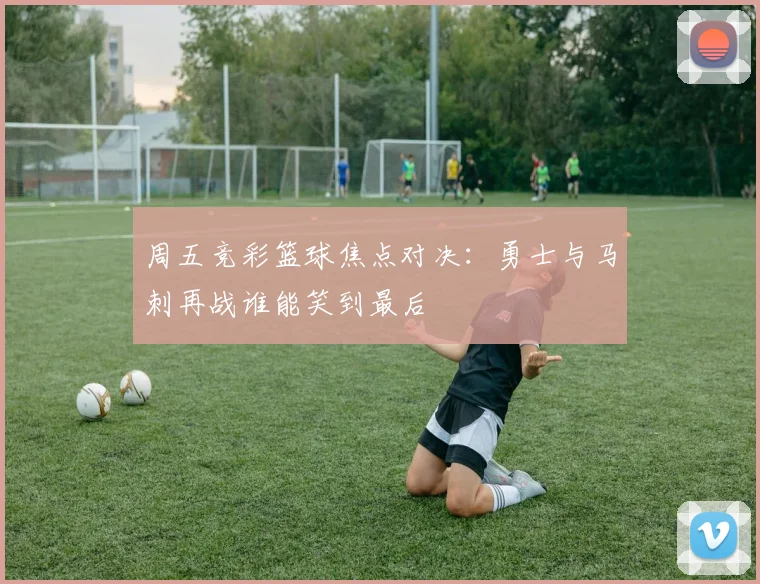 周五竞彩篮球焦点对决：勇士与马刺再战谁能笑到最后