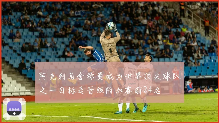 阿克利乌舍称曼城为世界顶尖球队之一目标是晋级附加赛前24名