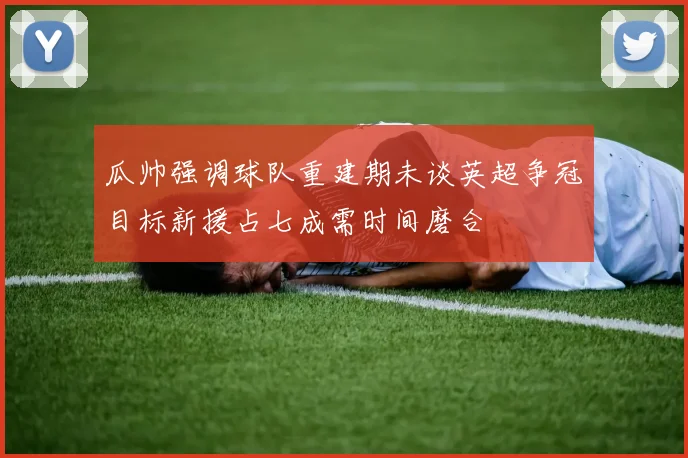 瓜帅强调球队重建期未谈英超争冠目标新援占七成需时间磨合