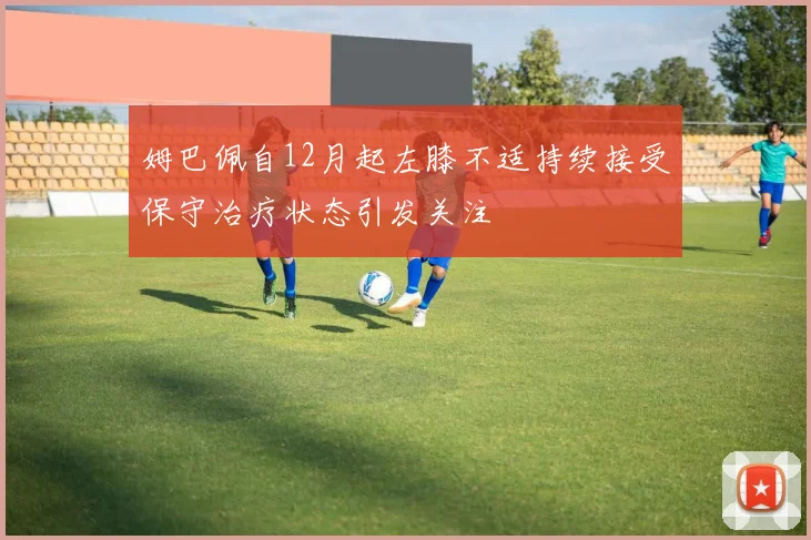 姆巴佩自12月起左膝不适持续接受保守治疗状态引发关注