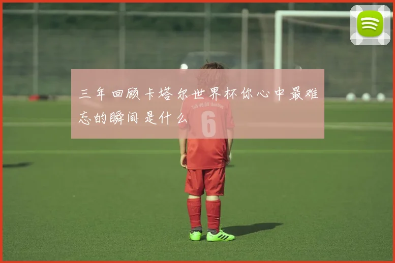 三年回顾卡塔尔世界杯你心中最难忘的瞬间是什么
