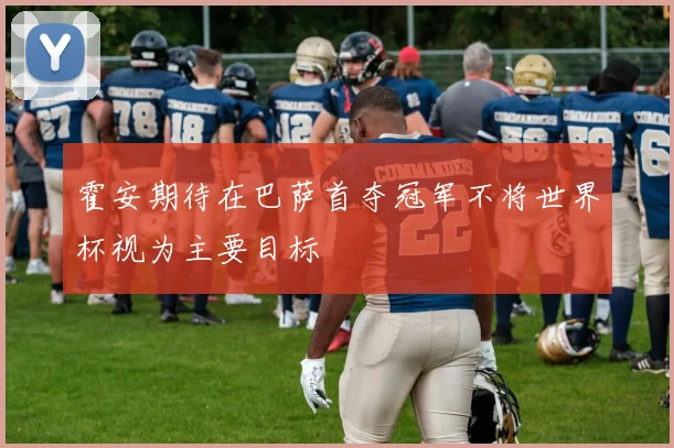 霍安期待在巴萨首夺冠军不将世界杯视为主要目标