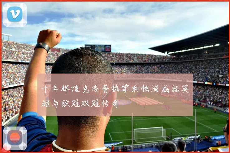 十年辉煌克洛普执掌利物浦成就英超与欧冠双冠传奇