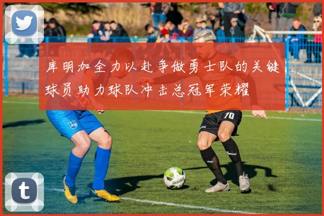 库明加全力以赴争做勇士队的关键球员助力球队冲击总冠军荣耀