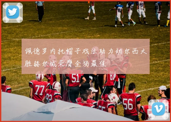 佩德罗内托帽子戏法助力切尔西大胜赫尔城荣膺全场最佳