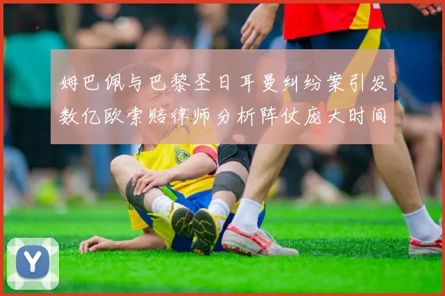 姆巴佩与巴黎圣日耳曼纠纷案引发数亿欧索赔律师分析阵仗庞大时间漫长
