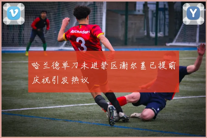 哈兰德单刀未进禁区谢尔基已提前庆祝引发热议