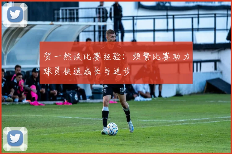 贺一然谈比赛经验：频繁比赛助力球员快速成长与进步