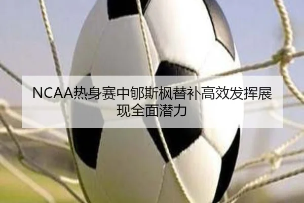 NCAA热身赛中郇斯枫替补高效发挥展现全面潜力 - jiuyou